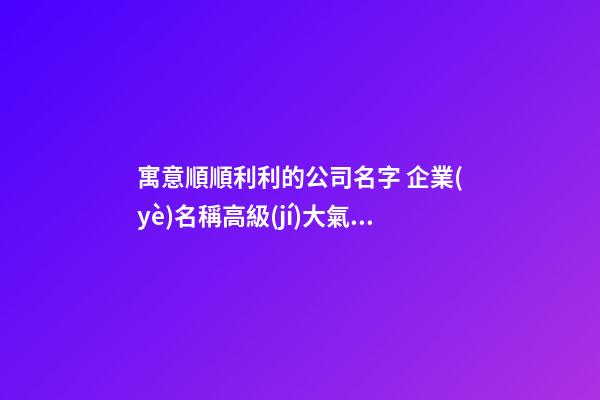 寓意順順利利的公司名字 企業(yè)名稱高級(jí)大氣推薦,起名之家-第1張-公司起名-玄機(jī)派